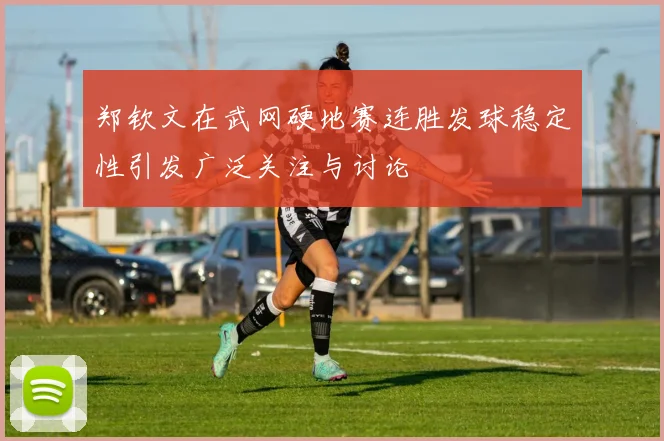 郑钦文在武网硬地赛连胜发球稳定性引发广泛关注与讨论