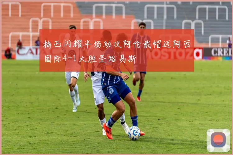 梅西闪耀半场助攻阿伦戴帽迈阿密国际4-1大胜圣路易斯