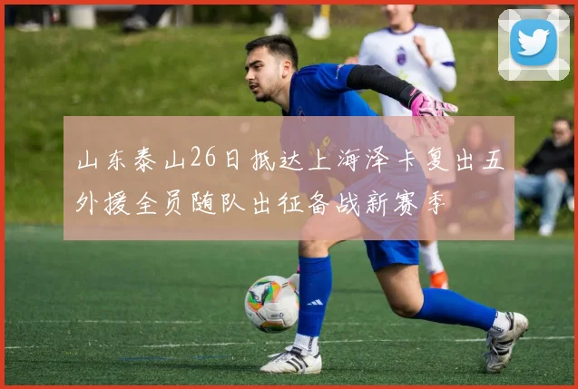 山东泰山26日抵达上海泽卡复出五外援全员随队出征备战新赛季