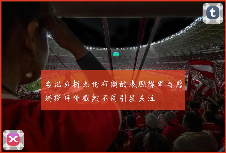 名记分析杰伦布朗的表现绿军与詹姆斯评价截然不同引发关注