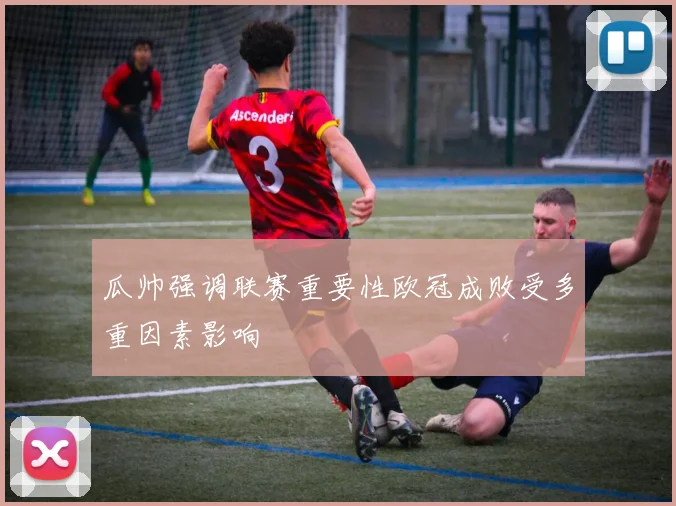瓜帅强调联赛重要性欧冠成败受多重因素影响
