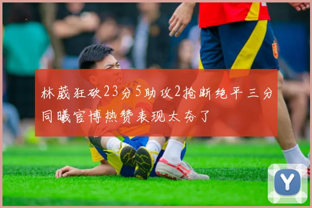 林葳狂砍23分5助攻2抢断绝平三分同曦官博热赞表现太夯了