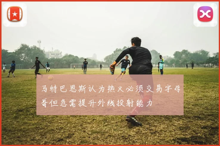 马特巴恩斯认为热火必须交易字母哥但急需提升外线投射能力