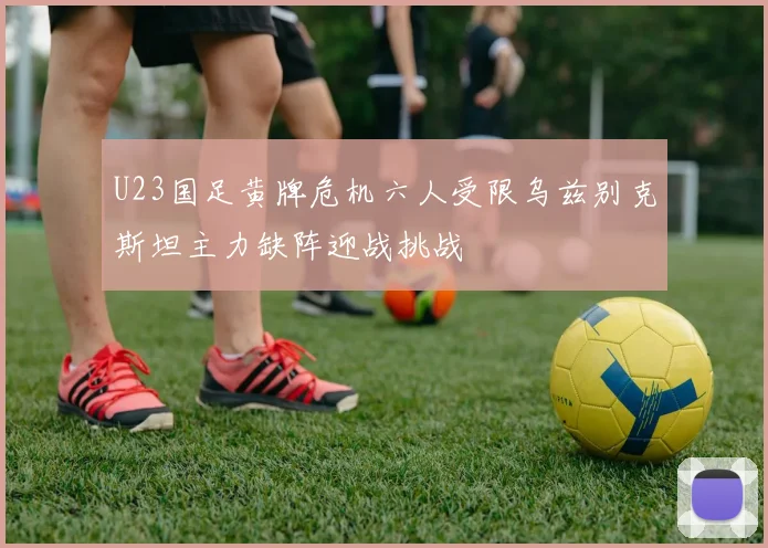 U23国足黄牌危机六人受限乌兹别克斯坦主力缺阵迎战挑战