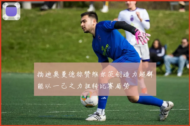 扬迪奥曼德称赞维尔茨创造力超群能以一己之力扭转比赛局势