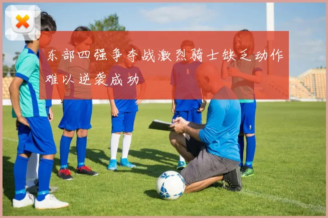 东部四强争夺战激烈骑士缺乏动作难以逆袭成功
