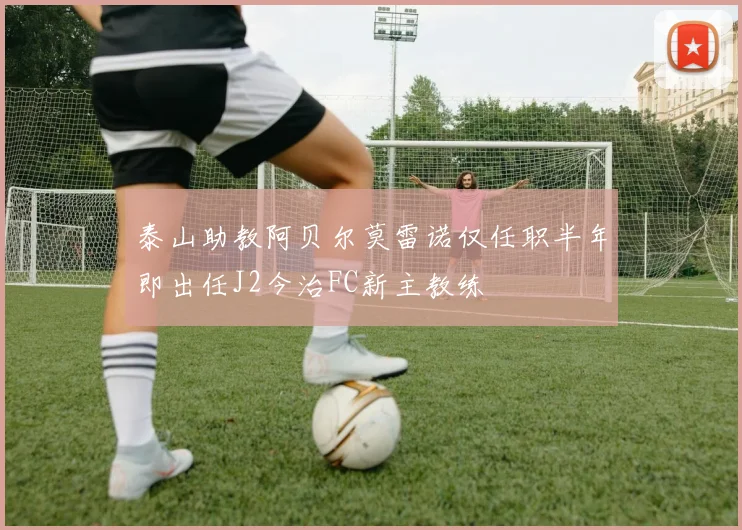 泰山助教阿贝尔莫雷诺仅任职半年即出任J2今治FC新主教练