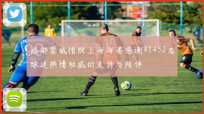 成都蓉城惜败上海海港感谢41452名球迷热情助威的支持与陪伴