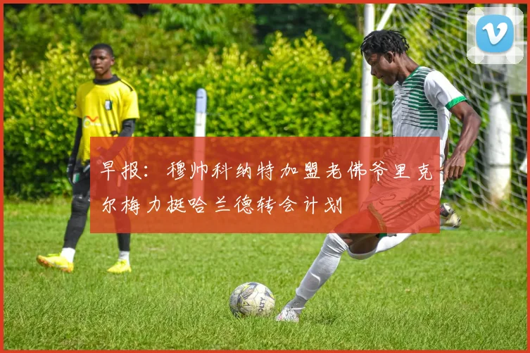 早报：穆帅科纳特加盟老佛爷里克尔梅力挺哈兰德转会计划