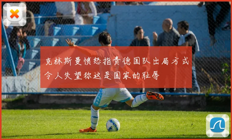 克林斯曼愤怒指责德国队出局方式令人失望称这是国家的耻辱