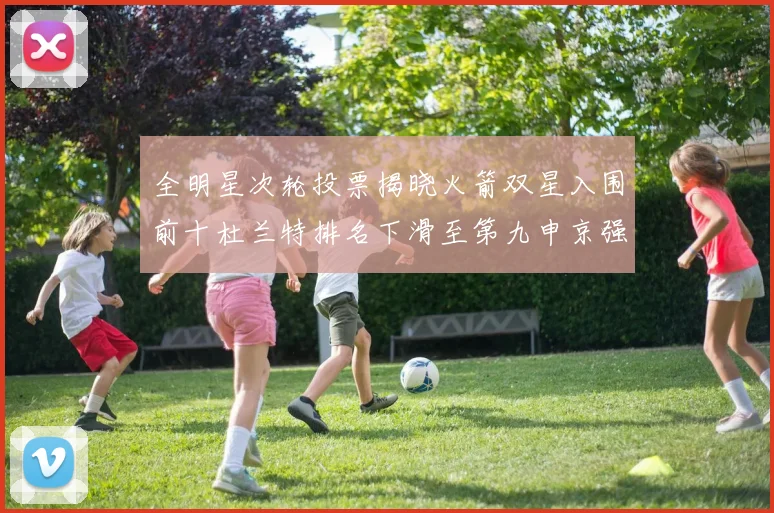 全明星次轮投票揭晓火箭双星入围前十杜兰特排名下滑至第九申京强势晋级第十位