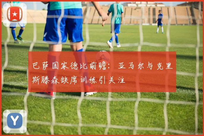 巴萨国家德比前瞻：亚马尔与克里斯滕森缺席训练引关注