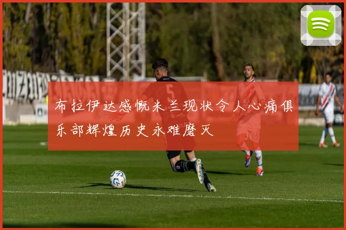 布拉伊达感慨米兰现状令人心痛俱乐部辉煌历史永难磨灭