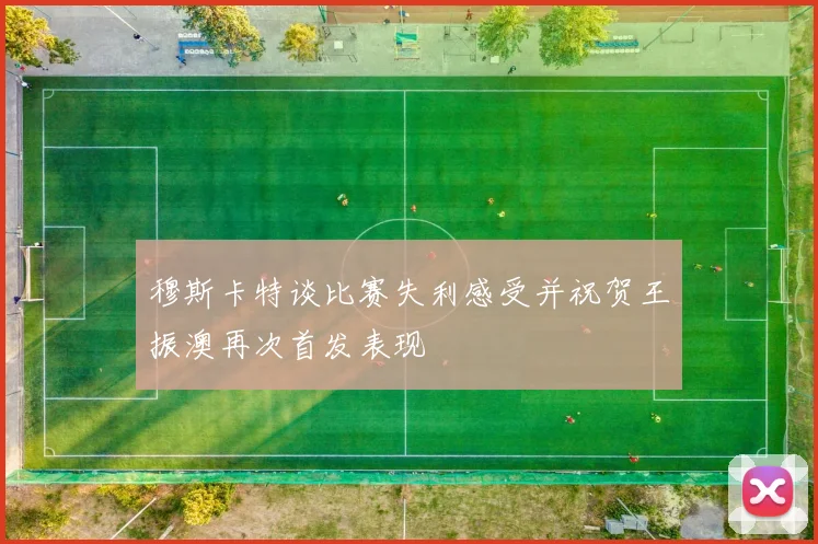 穆斯卡特谈比赛失利感受并祝贺王振澳再次首发表现