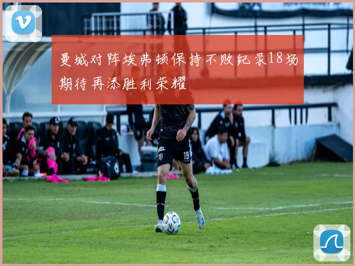 曼城对阵埃弗顿保持不败纪录18场期待再添胜利荣耀
