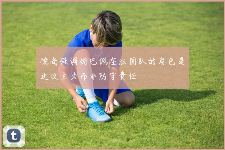 德尚强调姆巴佩在法国队的角色是进攻主力而非防守责任