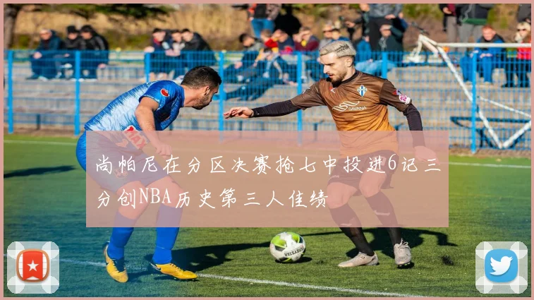 尚帕尼在分区决赛抢七中投进6记三分创NBA历史第三人佳绩