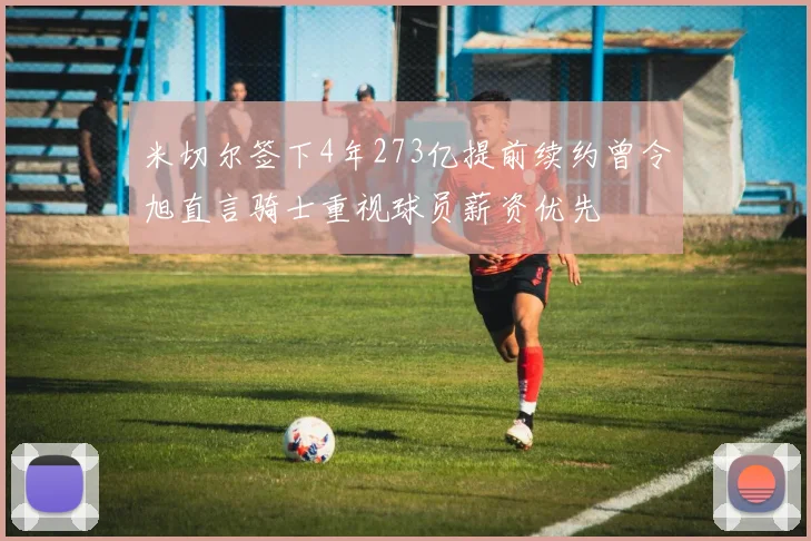 米切尔签下4年273亿提前续约曾令旭直言骑士重视球员薪资优先