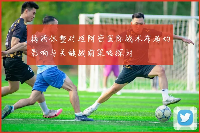 梅西休整对迈阿密国际战术布局的影响与关键战前策略探讨