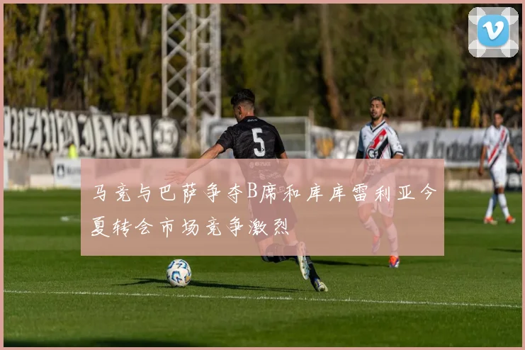 马竞与巴萨争夺B席和库库雷利亚今夏转会市场竞争激烈