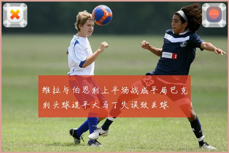维拉与伯恩利上半场战成平局巴克利头球追平大马丁失误致丢球
