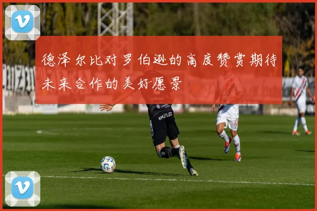德泽尔比对罗伯逊的高度赞赏期待未来合作的美好愿景