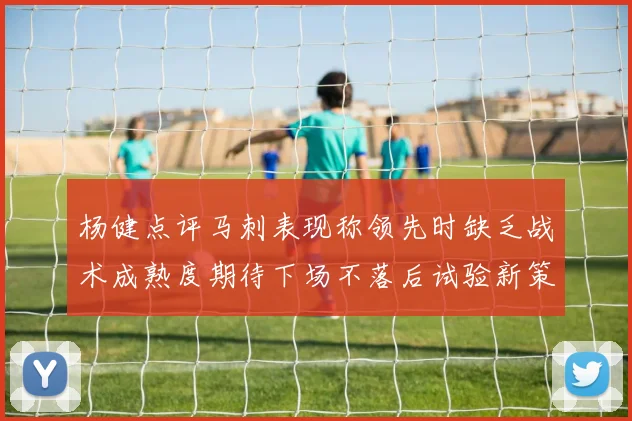 杨健点评马刺表现称领先时缺乏战术成熟度期待下场不落后试验新策略